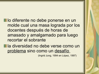 lo diferente no debe ponerse en un molde cual una masa lograda por los docentes después de horas de amasado y amalgamado para luego recortar el sobrante   la diversidad no debe verse como un  problema  sino como un  desafío    (Ingrid Jung, 1994 en López, 1997) 
