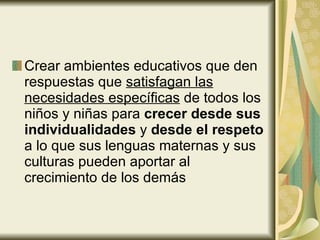 Crear ambientes educativos que den respuestas que  satisfagan las necesidades específicas  de todos los niños y niñas para  crecer desde sus individualidades  y  desde el respeto  a lo que sus lenguas maternas y sus culturas pueden aportar al crecimiento de los demás 