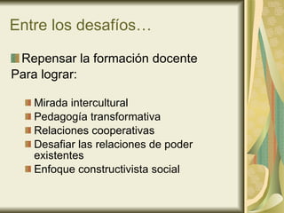 Entre los desafíos… Repensar la formación docente Para lograr: Mirada intercultural Pedagogía transformativa Relaciones cooperativas Desafiar las relaciones de poder existentes Enfoque constructivista social 