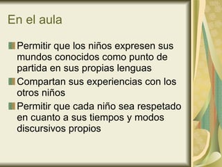 En el aula Permitir que los niños expresen sus mundos conocidos como punto de partida en sus propias lenguas Compartan sus experiencias con los otros niños Permitir que cada niño sea respetado en cuanto a sus tiempos y modos discursivos propios  