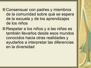 Consensuar con padres y miembros de la comunidad sobre qué se espera de la escuela y de los aprendizajes de los niños Respetar a los niños y a las niñas es también llevarlos desde esos mundos conocidos hacia otras realidades y ayudarlos a interpretar las diferencias en la diversidad 