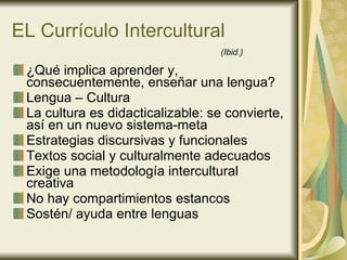 EL Currículo Intercultural ¿Qué implica aprender y, consecuentemente, enseñar una lengua? Lengua – Cultura La cultura es didacticalizable: se convierte, así en un nuevo sistema-meta Estrategias discursivas y funcionales  Textos social y culturalmente adecuados Exige una metodología intercultural creativa No hay compartimientos estancos Sostén/ ayuda entre lenguas (Ibid.) 