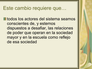 Este cambio requiere que… todos los actores del sistema seamos conscientes de, y estemos  dispuestos a desafiar, las relaciones de poder que operan en la sociedad mayor y en la escuela como reflejo de esa sociedad 