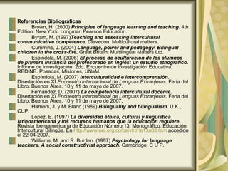 Referencias Bibliográficas Brown, H. (2000)  Principles of language learning and teaching . 4th Edition. New York. Longman Pearson Education. Byram, M. (1997) Teaching and assessing intercultural communicative competence . Clevedon: Multicultural matters. Cummins, J. (2004)  Language, power and pedagogy. Bilingual children in the cross-fire.   Great Britain: Multilingual Matters Ltd. Espindola, M. (2006)  El proceso de aculturación de los alumnos de primera instancia del profesorado en inglés: un estudio etnográfico.   Informe de investigación. 2do. Encuentro de Investigación Educativa. REDINE. Posadas, Misiones, UNaM.  Espíndola, M. (2007)  Interculturalidad e Intercomprensión.  Disertación en XI  Encuentro Internacional de Lenguas Extranjeras.  Feria del Libro. Buenos Aires, 10 y 11 de mayo de 2007. Fernández, D. (2007)  La competencia intercultural docente.  Disertación en  XI Encuentro Internacional de Lenguas Extranjeras . Feria del Libro. Buenos Aires, 10 y 11 de mayo de 2007. Hamers, J. y M. Blanc (1989)  Bilinguality and bilingualism . U.K., CUP . López, E. (1997 )  La diversidad étnica, cultural y lingüística latinoamericana y los recursos humanos que la educación requiere .  Revista Iberoamericana de Educación Número 13. Monográfico: Educación Intercultural Bilingüe. En  http :// www.oei.org.co / oeivirt /rie13a03. htm  accedido el 22-04-2007. Williams, M. and R. Burden. (1997)  Psychology for language teachers. A social constructivist approach .  Cambridge: C U P. 