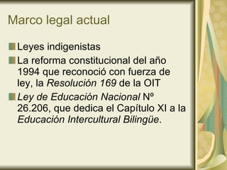 Marco legal actual Leyes indigenistas La reforma constitucional del año 1994 que reconoció con fuerza de ley, la  Resolución 169  de la OIT Ley de Educación Nacional  Nº 26.206, que dedica el Capítulo XI a la  Educación Intercultural Bilingüe . 