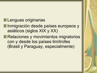 Lenguas originarias Inmigración desde países europeos y asiáticos (siglos XIX y XX) Relaciones y movimientos migratorios con y desde los países limítrofes (Brasil y Paraguay, especialmente) 