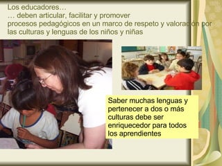 Los educadores… … deben articular, facilitar y promover  procesos pedagógicos en un marco de respeto y valoración por las culturas y lenguas de los niños y niñas Saber muchas lenguas y pertenecer a dos o más culturas debe ser enriquecedor para todos los aprendientes 