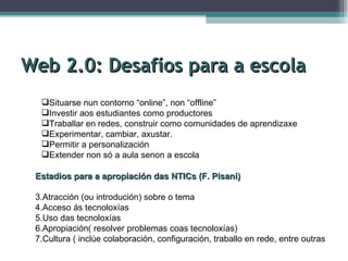Web 2.0: Desafíos para a escola Situarse nun contorno “online”, non “offline” Investir aos estudiantes como productores Traballar en redes, construir como comunidades de aprendizaxe Experimentar, cambiar, axustar. Permitir a personalización Extender non só a aula senon a escola Estadios para a apropiación das NTICs (F. Pisani) Atracción (ou introdución) sobre o tema Acceso ás tecnoloxías Uso das tecnoloxías Apropiación( resolver problemas coas tecnoloxías) Cultura ( inclúe colaboración, configuración, traballo en rede, entre outras 