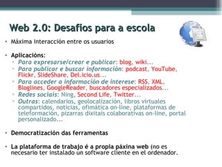 Web 2.0: Desafíos para a escola Máxima interacción entre os usuarios Aplicacións : Para expresarse/crear e publicar :  blog ,  wiki ... Para publicar e buscar información :  podcast ,  YouTube ,  Flickr ,  SlideShare ,  Del.icio.us ... Para acceder a información de interese :  RSS ,  XML ,  Bloglines ,  GoogleReader ,  buscadores especializados ... Redes sociais : Ning,  Second Life ,  Twitter ...  Outras : calendarios, geolocalización, libros virtuales compartidos, noticias, ofimática on-line, plataformas de teleformación, pizarras dixitais colaborativas on-line, portal personalizado... Democratización das ferramentas La plataforma de trabajo é a propia páxina web  (no es necesario ter instalado un software cliente en el ordenador. 