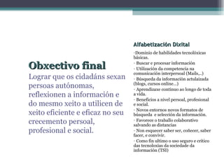 Alfabetización Dixital Dominio de habilidades tecnolóxicas básicas. Buscar e procesar información Utilización da competencia na comunicación interpersoal (Mails,..) Búsqueda da información actulaizada (blogs, cursos online…) Aprendizaxe continuo ao longo de toda a vida. Beneficios a nivel persoal, profesional e social. Novos entornos novos formatos de búsqueda  e selección da información. Favorece o traballo colaborativo salvando as distancias Non esquecer saber ser, coñecer, saber facer, e convivir. Como fin ultimo o uso seguro e crítico das tecnoloxías da sociedade da información (TSI) Obxectivo final Lograr que os cidadáns sexan persoas autónomas, reflexionen a información e do mesmo xeito a utilicen de xeito eficiente e eficaz no seu crecemento persoal, profesional e social. 