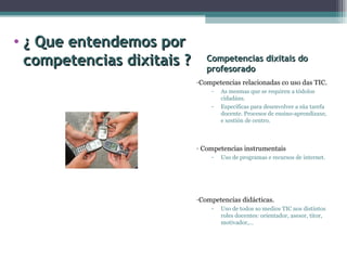 Competencias dixitais do profesorado Competencias relacionadas co uso das TIC. As mesmas que se requiren a tódolos cidadáns. Específicas para desenvolver a súa tarefa docente. Procesos de ensino-aprendizaxe, e xestión de centro. Competencias instrumentais  Uso de programas e recursos de internet. Competencias didácticas. Uso de todos so medios TIC nos distintos roles docentes: orientador, asesor, titor, motivador,… ¿ Que entendemos por competencias dixitais ? 