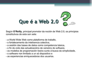 Que é a Web 2.0 Según  O’Reilly , principal promotor da noción de Web 2.0, os principios constitutivos de esta son sete: - a World Wide Web como plataforma de traballo, - o fortalecemento da intelixencia colectiva, - a xestión das bases de datos como competencia básica, - o fin do ciclo das actualizacións de versións do software, - os modelos de programación lixeira xunto á busca da simplicidade, - o software non limitado a un só dispositivo e - as experiencias enriquecedoras dos usuarios. 