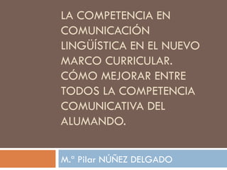 LA COMPETENCIA EN
COMUNICACIÓN
LINGÜÍSTICA EN EL NUEVO
MARCO CURRICULAR.
CÓMO MEJORAR ENTRE
TODOS LA COMPETENCIA
COMUNICATIVA DEL
ALUMANDO.

M.ª Pilar NÚÑEZ DELGADO
 