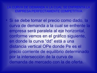 LA CURVA DE DEMANDA A LA CUAL SE ENFRENTA LA EMPRESA PERFECTAMENTE COMPETITIVA Si se debe tomar el precio como dado, la curva de demanda a la cual se enfrente la empresa será paralela al eje horizontal, conforme vemos en el gráfico siguiente, en donde la curva “dd” está a una distancia vertical OPe donde Pe es el precio corriente de equilibrio determinado por la intersección de la curva de demanda de mercado con la de oferta.  