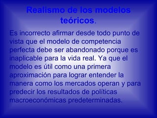 Realismo de los modelos teóricos . Es incorrecto afirmar desde todo punto de vista que el modelo de competencia perfecta debe ser abandonado porque es inaplicable para la vida real. Ya que el modelo es útil como una primera aproximación para lograr entender la manera como los mercados operan y para predecir los resultados de políticas macroeconómicas predeterminadas.  