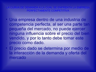 LA CURVA DE DEMANDA A LA CUAL SE ENFRENTA LA EMPRESA PERFECTAMENTE COMPETITIVA Una empresa dentro de una industria de competencia perfecta, al ser una parte tan pequeña del mercado, no puede ejercer ninguna influencia sobre el precio del bien vendido, y por lo tanto debe tomar este precio como dado. El precio dado se determina por medio de la interacción de la demanda y oferta del mercado 