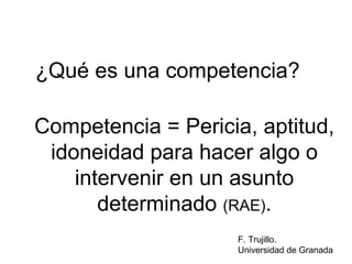 Competencia = Pericia, aptitud, idoneidad para hacer algo o intervenir en un asunto determinado  (RAE) . ¿Qué es una competencia? F. Trujillo. Universidad de Granada 