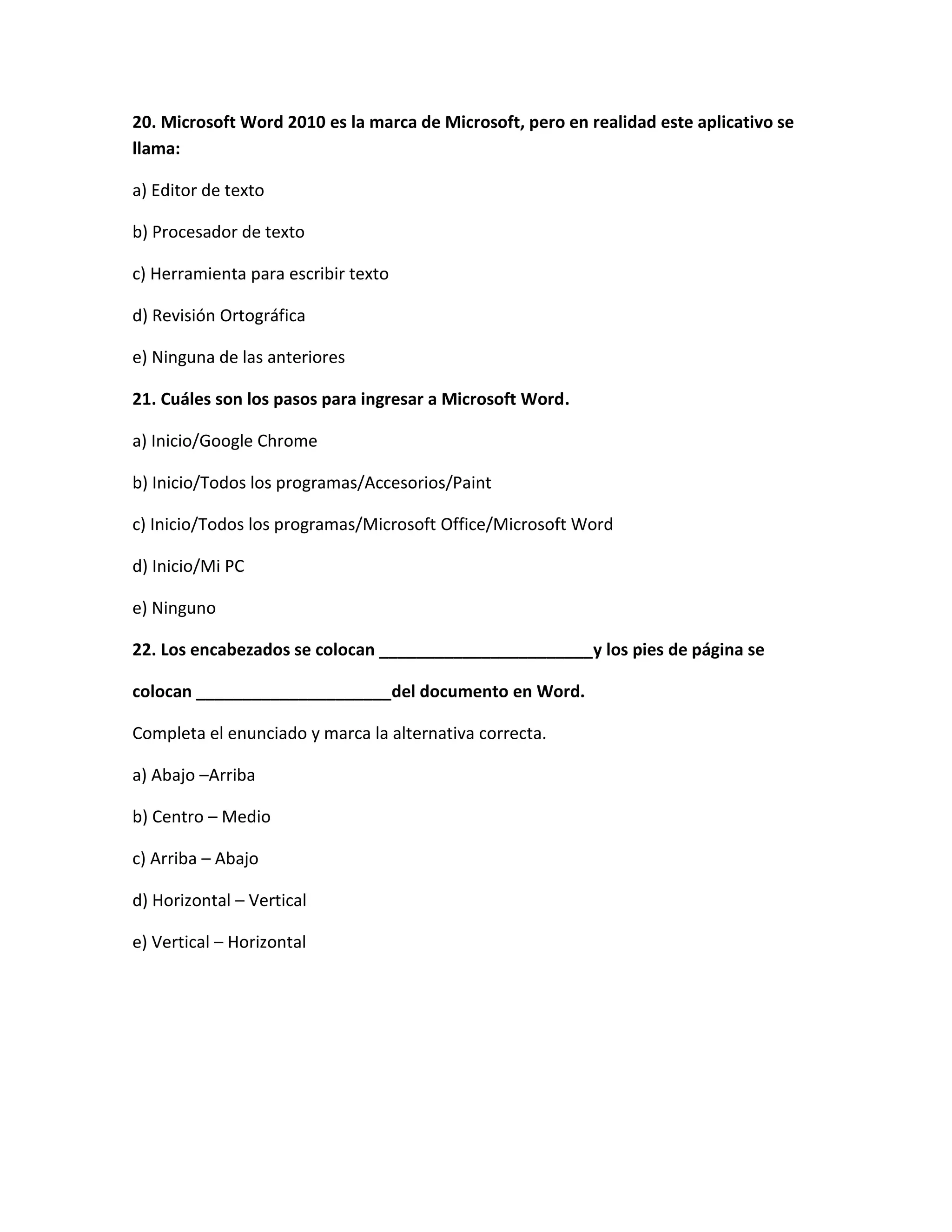 20. Microsoft Word 2010 es la marca de Microsoft, pero en realidad este aplicativo se
llama:

a) Editor de texto

b) Procesador de texto

c) Herramienta para escribir texto

d) Revisión Ortográfica

e) Ninguna de las anteriores

21. Cuáles son los pasos para ingresar a Microsoft Word.

a) Inicio/Google Chrome

b) Inicio/Todos los programas/Accesorios/Paint

c) Inicio/Todos los programas/Microsoft Office/Microsoft Word

d) Inicio/Mi PC

e) Ninguno

22. Los encabezados se colocan _______________________y los pies de página se

colocan _____________________del documento en Word.

Completa el enunciado y marca la alternativa correcta.

a) Abajo –Arriba

b) Centro – Medio

c) Arriba – Abajo

d) Horizontal – Vertical

e) Vertical – Horizontal
 