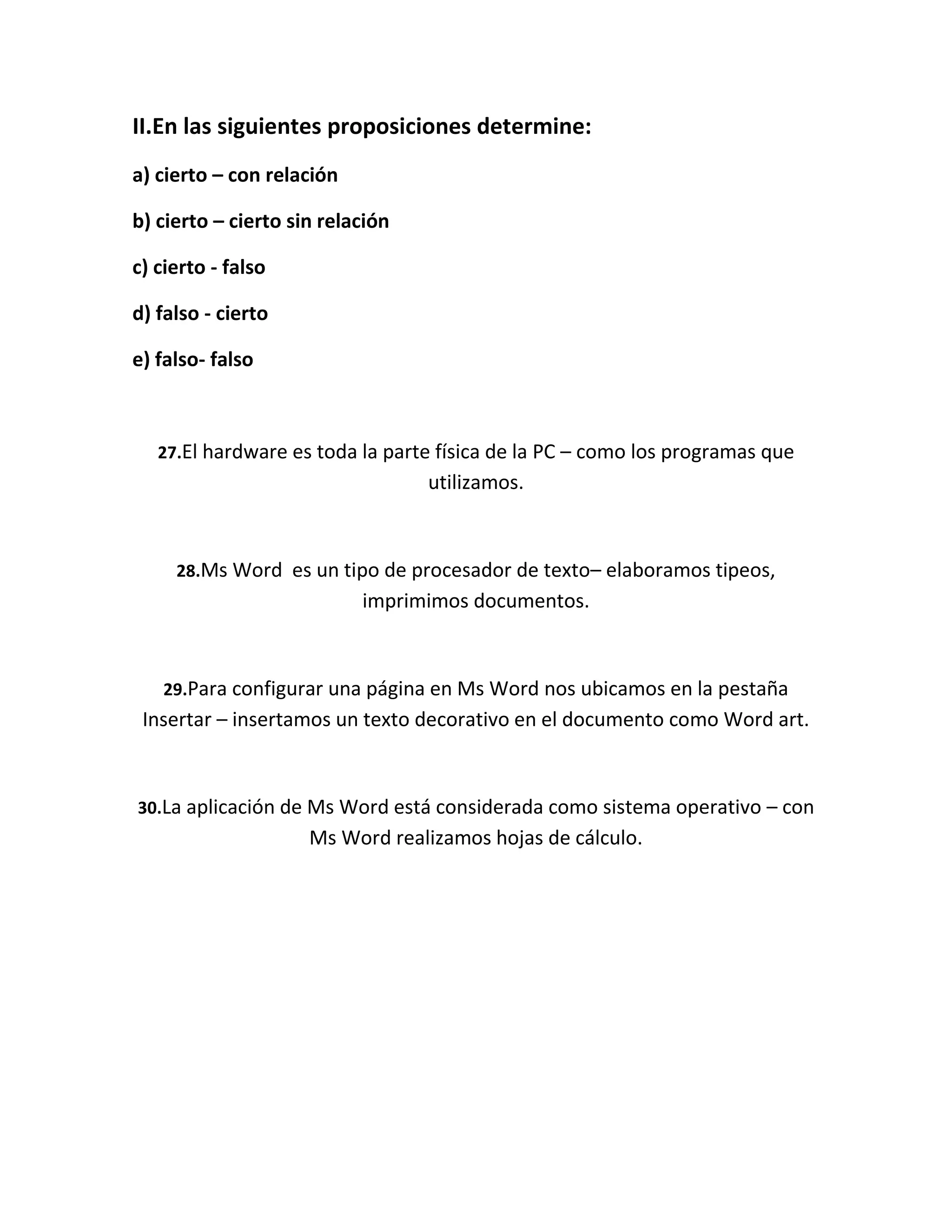 II.En las siguientes proposiciones determine:
a) cierto – con relación

b) cierto – cierto sin relación

c) cierto - falso

d) falso - cierto

e) falso- falso



   27.El hardware es toda la parte física de la PC – como los programas que
                                  utilizamos.



     28.Ms Word es un tipo de procesador de texto– elaboramos tipeos,
                           imprimimos documentos.



   29.Para configurar una página en Ms Word nos ubicamos en la pestaña
 Insertar – insertamos un texto decorativo en el documento como Word art.



30.La aplicación de Ms Word está considerada como sistema operativo – con
                     Ms Word realizamos hojas de cálculo.
 