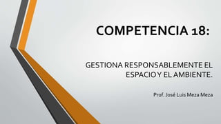 COMPETENCIA 18:
GESTIONA RESPONSABLEMENTE EL
ESPACIOY EL AMBIENTE.
Prof. José Luis Meza Meza
 