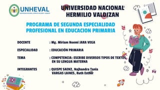 PROGRAMA DE SEGUNDA ESPECIALIDAD
PROFESIONAL EN EDUCACION PRIMARIA
UNIVERSIDAD NACIONAL
HERMILIO VALDIZAN
DOCENTE : Mg. Miriam Noemi JARA VEGA
ESPECIALIDAD : EDUCACIÓN PRIMARIA
TEMA : COMPETENCIA: ESCRIBE DIVERSOS TIPOS DE TEXTOS
EN SU LENGUA MATERNA
INTEGRANTES : QUISPE SAENZ, Najhandra Tania
VARGAS LAINES, Ruth Esther
 