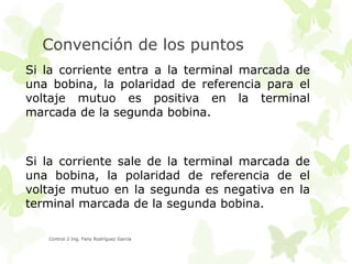 Convención de los puntos
Si la corriente entra a la terminal marcada de
una bobina, la polaridad de referencia para el
voltaje mutuo es positiva en la terminal
marcada de la segunda bobina.

Si la corriente sale de la terminal marcada de
una bobina, la polaridad de referencia de el
voltaje mutuo en la segunda es negativa en la
terminal marcada de la segunda bobina.
Control 2 Ing. Fany Rodríguez García

 