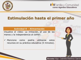 Estimulación hasta el primer año
Actividad 8 – Alimentación
Visualice el vídeo: La imitación, el uso de las
manos y la independencia al comer:
 Mencione como podría utilizarse estos
recursos en su práctica educativa (5 minutos).
 