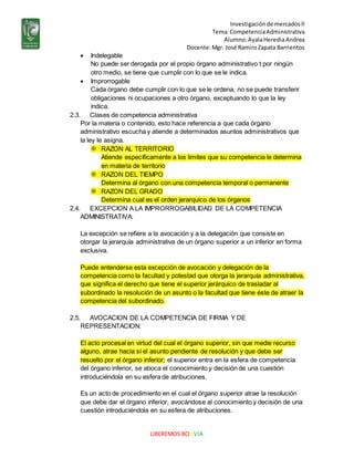 Investigaciónde mercadosII
Tema:CompetenciaAdministrativa
Alumno:AyalaHerediaAndrea
Docente:Mgr. José RamiroZapata Barrientos
LIBEREMOS BOLIVIA
 Indelegable
No puede ser derogada por el propio órgano administrativo t por ningún
otro medio, se tiene que cumplir con lo que se le indica.
 Improrrogable
Cada órgano debe cumplir con lo que se le ordena, no se puede transferir
obligaciones ni ocupaciones a otro órgano, exceptuando lo que la ley
indica.
2.3. Clases de competencia administrativa
Por la materia o contenido, esto hace referencia a que cada órgano
administrativo escucha y atiende a determinados asuntos administrativos que
la ley le asigna.
 RAZON AL TERRITORIO
Atiende específicamente a los limites que su competencia le determina
en materia de territorio
 RAZON DEL TIEMPO
Determina al órgano con una competencia temporal o permanente
 RAZON DEL GRADO
Determina cual es el orden jerarquico de los órganos
2.4. EXCEPCION A LA IMPRORROGABILIDAD DE LA COMPETENCIA
ADMINISTRATIVA:
La excepción se refiere a la avocación y a la delegación que consiste en
otorgar la jerarquía administrativa de un órgano superior a un inferior en forma
exclusiva.
Puede entenderse esta excepción de avocación y delegación de la
competencia como la facultad y potestad que otorga la jerarquía administrativa,
que significa el derecho que tiene el superior jerárquico de trasladar al
subordinado la resolución de un asunto o la facultad que tiene éste de atraer la
competencia del subordinado.
2.5. AVOCACION DE LA COMPETENCIA DE FIRMA Y DE
REPRESENTACION:
El acto procesal en virtud del cual el órgano superior, sin que medie recurso
alguno, atrae hacia sí el asunto pendiente de resolución y que debe ser
resuelto por el órgano inferior; el superior entra en la esfera de competencia
del órgano inferior, se aboca el conocimiento y decisión de una cuestión
introduciéndola en su esfera de atribuciones.
Es un acto de procedimiento en el cual el órgano superior atrae la resolución
que debe dar el órgano inferior, avocándose al conocimiento y decisión de una
cuestión introduciéndola en su esfera de atribuciones.
 