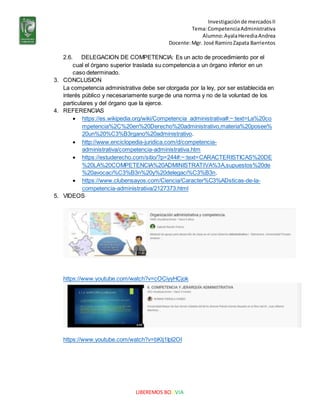 Investigaciónde mercadosII
Tema:CompetenciaAdministrativa
Alumno:AyalaHerediaAndrea
Docente:Mgr. José RamiroZapata Barrientos
LIBEREMOS BOLIVIA
2.6. DELEGACION DE COMPETENCIA: Es un acto de procedimiento por el
cual el órgano superior traslada su competencia a un órgano inferior en un
caso determinado.
3. CONCLUSION
La competencia administrativa debe ser otorgada por la ley, por ser establecida en
interés público y necesariamente surge de una norma y no de la voluntad de los
particulares y del órgano que la ejerce.
4. REFERENCIAS
 https://es.wikipedia.org/wiki/Competencia_administrativa#:~:text=La%20co
mpetencia%2C%20en%20Derecho%20administrativo,materia%20posee%
20un%20%C3%B3rgano%20administrativo.
 http://www.enciclopedia-juridica.com/d/competencia-
administrativa/competencia-administrativa.htm
 https://estuderecho.com/sitio/?p=244#:~:text=CARACTERISTICAS%20DE
%20LA%20COMPETENCIA%20ADMINISTRATIVA%3A,supuestos%20de
%20avocaci%C3%B3n%20y%20delegaci%C3%B3n.
 https://www.clubensayos.com/Ciencia/Caracter%C3%ADsticas-de-la-
competencia-administrativa/2127373.html
5. VIDEOS
https://www.youtube.com/watch?v=cOCiyyHCjok
https://www.youtube.com/watch?v=bKtj1Ipl2OI
 