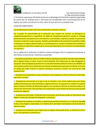 3. Territorial,supone que laEntidadcuentaconundespliegueterritorial de suaparatoorganizativo
de suerte que las distintas áreas o divisiones son consideradas como circunscripciones de los
órganos con sede o jurisdicción en ellas, sobre las que ejercen sus competencias.
CLASES DE COMPETENCIA
Las competencias pueden clasificarse atendiendo a distintos criterios:
Por el grado de especificidad de la atribución que realicen las normas, se distinguen en
competencias genéricas o específicas. Se habla de competencia genérica cuando se atribuye
genéricamente la competencia en una materia a una Entidad y específica cuando se precisan las
funcionesarealizarencada supuesto.También,puedehablarse de competenciaespecíficacuando
se atribuye a un órgano determinado,y,encambiogenérica,cuandola competenciase atribuye a
una entidadsinespecificarel órganode la mismaque debaejercerlas funcionescorrespondientes
a su ejercicio.1
Por la rigidez de la atribución, la doctrina italiana distingue entre la competencia exclusiva, la
alternativa, la concurrente, indistinta y compartida.
1. Competenciaexclusiva:comosunombre indicaesaquellaque puede serejercidaexclusivamente
por el órgano titular, es decir el que la tiene atribuida. Ello implica que no cabe delegación ni
avocación.Sólolosórganosque ponenfinalavía administrativa(artículo114 de laLey 39/2015, de
1 de octubre puedenteneratribuidaseste tipode competenciasyaque para los demás,el recurso
de alzada que debe resolver el superior jerárquico, elimina el carácter de exclusiva de estas
competencias.1
2. Competenciacompartidaeslaque se atribuye avariosórganosen distintasfasesde ordenación,
ejecución o control.1
3. Competencia concurrente es la que se da en relación a una misma materia pero por títulos
jurídicos diferentesque están atribuidos a órganos distintos. Un supuesto es cuando se requieren
varios informes distintos de diferentes órganos, por ejemploel informe de asesoría jurídica y el
informe de intervención.Otroejemploesel supuestode requerimientode diversasautorizaciones
de distintos órganos.1
4. Competencia alternativa. A diferencia de la exclusiva, permite que pueda ser ejercida por otro
órgano a través por ejemplo de delegación u avocación.1
5. Competenciaindistinta,encambio,es aquellaque permite laactuaciónenun planode igualdad
de dos o más órganos. Suele darse en el ámbito de la actividad incentivadora o de fomento de la
administración.1
6. Competencia sustitutoria, que implica que un órgano sólo puede actuar en defecto de otro a
quien corresponde con preferencia.1
 