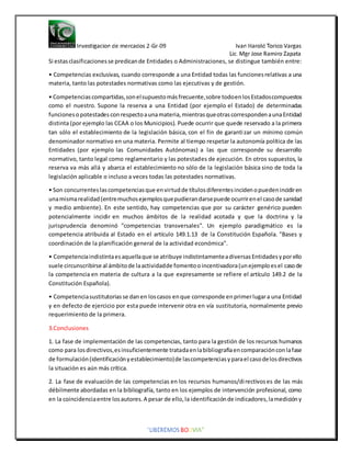 Si estasclasificacionesse predicande Entidades o Administraciones, se distingue también entre:
• Competencias exclusivas, cuando corresponde a una Entidad todas las funcionesrelativas a una
materia, tanto las potestades normativas como las ejecutivas y de gestión.
• Competenciascompartidas,sonelsupuestomásfrecuente,sobre todoenlosEstadoscompuestos
como el nuestro. Supone la reserva a una Entidad (por ejemplo el Estado) de determinadas
funcionesopotestadesconrespectoaunamateria,mientrasqueotrascorrespondenaunaEntidad
distinta (por ejemplo las CCAA o los Municipios). Puede ocurrir que quede reservado a la primera
tan sólo el establecimiento de la legislación básica, con el fin de garantizar un mínimo común
denominador normativo en una materia. Permite al tiempo respetar la autonomía política de las
Entidades (por ejemplo las Comunidades Autónomas) a las que corresponde su desarrollo
normativo, tanto legal como reglamentario y las potestades de ejecución. En otros supuestos, la
reserva va más allá y abarca el establecimiento no sólo de la legislación básica sino de toda la
legislación aplicable o incluso a veces todas las potestades normativas.
• Son concurrenteslascompetenciasque envirtudde títulosdiferentesincidenopuedenincidiren
unamismarealidad(entremuchosejemplosquepudierandarsepuede ocurrirenel casode sanidad
y medio ambiente). En este sentido, hay competencias que por su carácter genérico pueden
potencialmente incidir en muchos ámbitos de la realidad acotada y que la doctrina y la
jurisprudencia denominó "competencias transversales". Un ejemplo paradigmático es la
competencia atribuida al Estado en el artículo 149.1.13 de la Constitución Española. "Bases y
coordinación de la planificación general de la actividad económica".
• Competenciaindistintaesaquellaque se atribuye indistintamenteadiversasEntidadesyporello
suele circunscribirse al ámbitode laactividadde fomentooincentivadora(unejemploesel casode
la competencia en materia de cultura a la que expresamente se refiere el artículo 149.2 de la
Constitución Española).
• Competenciasustitutoriasse danen loscasos enque corresponde enprimerlugara una Entidad
y en defecto de ejercicio por esta puede intervenir otra en vía sustitutoria, normalmente previo
requerimiento de la primera.
3.Conclusiones
1. La fase de implementación de las competencias, tanto para la gestión de los recursos humanos
como para losdirectivos,esinsuficientemente tratadaenlabibliografíaencomparaciónconlafase
de formulación(identificaciónyestablecimiento)de lascompetenciasyparael casodelosdirectivos
la situación es aún más crítica.
2. La fase de evaluación de las competencias en los recursos humanos/directivoses de las más
débilmente abordadas en la bibliografía, tanto en los ejemplos de intervención profesional, como
en la coincidenciaentre losautores.A pesar de ello,la identificaciónde indicadores,lamedicióny
 