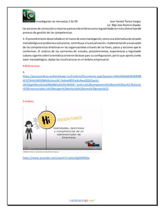 lasaccionesde correcciónomejorasparecendescribirsecomoregularidadesenestaúltimafasedel
proceso de gestión de las competencias.
3. El procedimientodesarrolladoenel marcode estainvestigación,comounaalternativadesolución
metodológicaal problemaasolucionar,contribuye alaactualización,implementaciónyevaluación
de las competencias directivasen las organizaciones a través de las fases, pasos y acciones que lo
conforman. El análisis de las corrientes de estudio, procedimientos, experiencias y legislación
cubana vigente sobre la temáticasirvieronde base para su configuración,porlo que aporta cierto
valor metodológico, dadas las insuficiencias en el ámbito empresarial.
4.Referencias
1.
https://guiasjuridicas.wolterskluwer.es/Content/Documento.aspx?params=H4sIAAAAAAAEAMtMS
bF1jTAAAUNDS0MztbLUouLM_DxbIwMDCwNzAwuQQGZapUt-
ckhlQaptWmJOcSoANDjX6DUAAAA=WKE#:~:text=La%20competencia%20tiene%20car%C3%A1cte
r%20irrenunciable,la%20tengan%20atribuida%20como%20propia%22.
5.Videos
https://www.youtube.com/watch?v=pGcoQpDDWQw
 