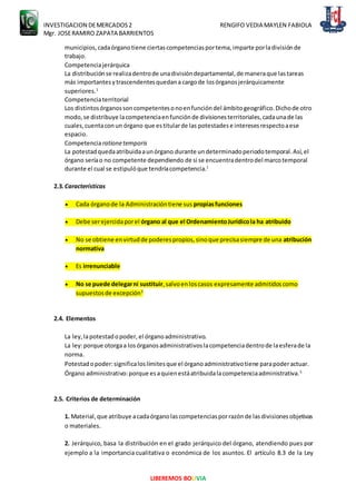 INVESTIGACION DEMERCADOS2 RENGIFO VEDIA MAYLEN FABIOLA
Mgr. JOSERAMIRO ZAPATA BARRIENTOS
LIBEREMOS BOLIVIA
municipios,cadaórganotiene ciertascompetenciasportema,imparte porladivisiónde
trabajo.
Competenciajerárquica
La distribuciónse realizadentrode unadivisióndepartamental,de maneraque lastareas
más importantesytrascendentesquedana cargode losórganosjerárquicamente
superiores.1
Competenciaterritorial
Los distintosórganossoncompetentesonoenfuncióndel ámbitogeográfico.Dichode otro
modo,se distribuye lacompetenciaenfunciónde divisionesterritoriales,cadaunade las
cuales,cuentaconun órgano que estitularde las potestadese interesesrespectoaese
espacio.
Competenciarationetemporis
La potestadquedaatribuidaaunórgano durante undeterminadoperiodotemporal.Así,el
órgano seríao no competente dependiendo de si se encuentradentrodel marcotemporal
durante el cual se estipulóque tendríacompetencia.1
2.3.Características
 Cada órganode la Administracióntiene sus propiasfunciones
 Debe serejercidaporel órgano al que el OrdenamientoJurídicola ha atribuido
 No se obtiene envirtudde poderespropios,sinoque precisasiempre de una atribución
normativa
 Es irrenunciable
 No se puede delegarni sustituir,salvoenloscasos expresamente admitidoscomo
supuestosde excepción3
2.4. Elementos
La ley,lapotestadopoder,el órganoadministrativo.
La ley:porque otorgaa losórganosadministrativoslacompetenciadentrode laesferade la
norma.
Potestadopoder:significaloslímitesque el órganoadministrativotiene parapoderactuar.
Órgano administrativo:porque esaquienestáatribuidalacompetenciaadministrativa.5
2.5. Criterios de determinación
1. Material,que atribuye acadaórganolascompetenciasporrazónde lasdivisionesobjetivas
o materiales.
2. Jerárquico, basa la distribución en el grado jerárquico del órgano, atendiendo pues por
ejemplo a la importancia cualitativa o económica de los asuntos. El artículo 8.3 de la Ley
 