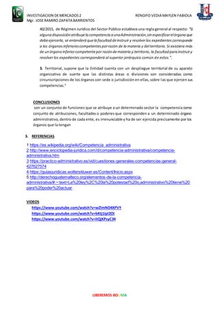 INVESTIGACION DEMERCADOS2 RENGIFO VEDIA MAYLEN FABIOLA
Mgr. JOSERAMIRO ZAPATA BARRIENTOS
LIBEREMOS BOLIVIA
40/2015, de Régimen Jurídico del Sector Público establece una regla general al respecto: "Si
alguna disposición atribuyela competencia a unaAdministración,sin especificarelórgano que
debeejercerla, se entenderá quela facultad deinstruir y resolverlos expedientescorresponde
a los órganosinferiorescompetentesporrazón de la materia y del territorio. Si existiera más
de un órgano inferiorcompetentepor razón demateria y territorio, la facultad para instruiry
resolver los expedientes corresponderá al superior jerárquico común de estos.".
3. Territorial, supone que la Entidad cuenta con un despliegue territorial de su aparato
organizativo de suerte que las distintas áreas o divisiones son consideradas como
circunscripciones de los órganos con sede o jurisdicción en ellas, sobre las que ejercen sus
competencias.4
CONCLUSIONES
son un conjunto de funciones que se atribuye a un determinado sector la competencia como
conjunto de atribuciones, facultades o poderes que corresponden a un determinado órgano
administrativo, dentro de cada ente, es irrenunciable y ha de ser ejercida precisamente por los
órganos que la tengan
3. REFERENCIAS
1 https://es.wikipedia.org/wiki/Competencia_administrativa
2 http://www.enciclopedia-juridica.com/d/competencia-administrativa/competencia-
administrativa.htm
3 https://practico-administrativo.es/vid/cuestiones-generales-competencias-general-
427627574
4 https://guiasjuridicas.wolterskluwer.es/Content/Inicio.aspx
5 http://derechoguatemalteco.org/elementos-de-la-competencia-
administrativa/#:~:text=La%20ley%2C%20la%20potestad%20o,administrativo%20tiene%20
para%20poder%20actuar.
VIDEOS
https://www.youtube.com/watch?v=wZlmNO4XPVY
https://www.youtube.com/watch?v=bKtj1Ipl2OI
https://www.youtube.com/watch?v=IIQjKPsyC34
 