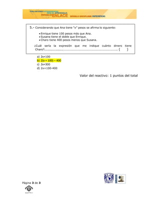 5.- Considerando que Ana tiene “x” pesos se afirma lo siguiente:
            Enrique tiene 100 pesos más que Ana.
            Susana tiene el doble que Enrique.
            Charo tiene 400 pesos menos que Susana.

        ¿Cuál sería la expresión que me indique cuánto dinero           tiene
         Charo?................………………………………………………………. (                  )

          a)    2x+100
          b)    2(x + 100) – 400
          c)    2x+300
          d)    2x+100-400

                                          Valor del reactivo: 1 puntos del total




Página 3 de 3
 