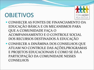 OBJETIVOS CONHECER AS FONTES DE FINANCIAMENTO DA EDUCAÇÃO BÁSICA E OS MECANISMOS PARA QUE A COMUNIDADE FAÇA O ACOMPANHAMENTO E O CONTROLE SOCIAL DOS RECURSOS DESTINADOS À EDUCAÇÃO CONHECER A DINÂMINA DOS CONSELHOS QUE ATUAM NO CONTROLE DAS AÇÕES,PROGRAMAS E PROJETOS EDUCACIONAIS E COMO SE DÁ A PARTICIPAÇÃO DA COMUNIDADE NESSES CONSELHOS 