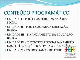 CONTEÚDO PROGRAMÁTICO UNIDADE I – POLÍTICAS PÚBLICAS NA ÁREA SOCIAL UNIDADE II – POLÍTICAS PARA A EDUCAÇÃO BÁSICA UNIDADE III – FINANCIAMENTO DA EDUCAÇÃO BÁSICA UNIDADE IV – O CONTROLE SOCIAL NO ÂMBITO DAS POLÍTICAS PÚBLICAS PARA A EDUCAÇÃO UNIDADE V – OS PROGRAMAS DO FNDE 