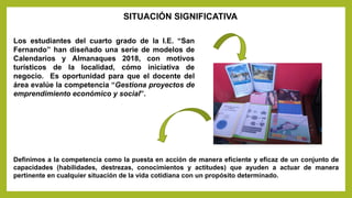 Los estudiantes del cuarto grado de la I.E. “San
Fernando” han diseñado una serie de modelos de
Calendarios y Almanaques 2018, con motivos
turísticos de la localidad, cómo iniciativa de
negocio. Es oportunidad para que el docente del
área evalúe la competencia “Gestiona proyectos de
emprendimiento económico y social”.
SITUACIÓN SIGNIFICATIVA
Definimos a la competencia como la puesta en acción de manera eficiente y eficaz de un conjunto de
capacidades (habilidades, destrezas, conocimientos y actitudes) que ayuden a actuar de manera
pertinente en cualquier situación de la vida cotidiana con un propósito determinado.
 
