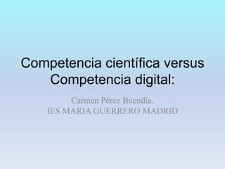 Competencia científica versus
   Competencia digital:
         Carmen Pérez Buendía.
    IES MARIA GUERRERO MADRID
 