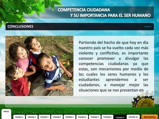 CONCLUSIONES                                                                                                        PAGINA 9




                                                                Partiendo del hecho de que hoy en día
                                                                nuestro país se ha vuelto cada vez más
                                                                violento y conflictivo, es importante
                                                                conocer promover y divulgar las
                                                                competencias ciudadanas ya que
                                                                estas, son mecanismos por medio de
                                                                los cuales los seres humanos y los
                                                                estudiantes aprendemos a ser
                                                                ciudadanos, a manejar mejor las
                                                                situaciones que se nos presentan en



INICIO

         PAGINA 1   PAGINA 2   PAGINA 3   PAGINA 4   PAGINA 5   PAGINA 6   PAGINA 7   PAGINA 8   PAGINA 9   PAGINA 10   BIBLIOGRAFIA
 