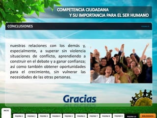 CONCLUSIONES                                                                                                          PAGINA 10




         nuestras relaciones con los demás y,
         especialmente, a superar sin violencia
         situaciones de conflicto, aprendiendo a
         construir en el debate y a ganar confianza;
         así como también obtener oportunidades
         para el crecimiento, sin vulnerar las
         necesidades de las otras personas.




INICIO

           PAGINA 1   PAGINA 2   PAGINA 3   PAGINA 4   PAGINA 5   PAGINA 6   PAGINA 7   PAGINA 8   PAGINA 9   PAGINA 10   BIBLIOGRAFIA
 