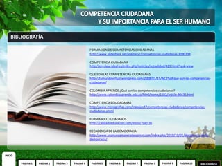 BIBLIOGRAFÍA

                                                     FORMACION DE COMPETENCIAS CIUDADANAS
                                                     http://www.slideshare.net/ingmaryr/competencias-ciudadanas-3090239

                                                     COMPETENCIA CIUDADANA
                                                     http://en-clase.ideal.es/index.php/noticias/actualidad/429.html?task=view

                                                     QUE SON LAS COMPETENCIAS CIUDADANAS
                                                     http://tumundovirtual.wordpress.com/2008/01/15/%C2%BFque-son-las-competencias-
                                                     ciudadanas/

                                                     COLOMBIA APRENDE ¿Qué son las competencias ciudadanas?
                                                     http://www.colombiaaprende.edu.co/html/home/1592/article-96635.html

                                                     COMPETENCIAS CIUDADANAS
                                                     http://www.monografias.com/trabajos37/competencias-ciudadanas/competencias-
                                                     ciudadanas.shtml

                                                     FORMANDO CIUDADANOS
                                                     http://calidadyeducacion.com/inicio/?cat=36

                                                     DECADENCIA DE LA DEMOCRACIA
                                                     http://www.unanuevamaneradeopinar.com/index.php/2010/10/01/decadencia-de-la-
                                                     democracia/



INICIO

         PAGINA 1   PAGINA 2   PAGINA 3   PAGINA 4    PAGINA 5    PAGINA 6     PAGINA 7    PAGINA 8    PAGINA 9     PAGINA 10    BIBLIOGRAFIA
 