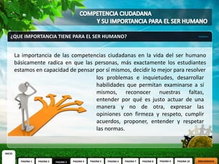 ¿QUE IMPORTANCIA TIENE PARA EL SER HUMANO?                                                                            PAGINA 3




         La importancia de las competencias ciudadanas en la vida del ser humano
         básicamente radica en que las personas, más exactamente los estudiantes
         estamos en capacidad de pensar por sí mismos, decidir lo mejor para resolver
                                        los problemas e inquietudes, desarrollar
                                        habilidades que permitan examinarse a sí
                                        mismos, reconocer nuestras faltas,
                                        entender por qué es justo actuar de una
                                        manera y no de otra, expresar las
                                        opiniones con firmeza y respeto, cumplir
                                        acuerdos, proponer, entender y respetar
                                        las normas.


INICIO

           PAGINA 1   PAGINA 2   PAGINA 3   PAGINA 4   PAGINA 5   PAGINA 6   PAGINA 7   PAGINA 8   PAGINA 9   PAGINA 10   BIBLIOGRAFIA
 