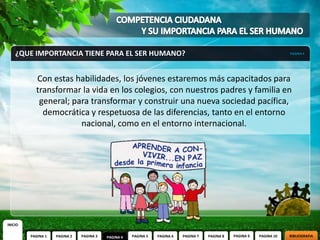 ¿QUE IMPORTANCIA TIENE PARA EL SER HUMANO?                                                                          PAGINA 4




           Con estas habilidades, los jóvenes estaremos más capacitados para
           transformar la vida en los colegios, con nuestros padres y familia en
            general; para transformar y construir una nueva sociedad pacífica,
             democrática y respetuosa de las diferencias, tanto en el entorno
                       nacional, como en el entorno internacional.




INICIO

         PAGINA 1   PAGINA 2   PAGINA 3   PAGINA 4   PAGINA 5   PAGINA 6   PAGINA 7   PAGINA 8   PAGINA 9   PAGINA 10   BIBLIOGRAFIA
 