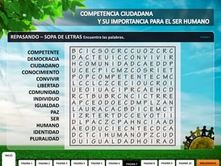 REPASANDO – SOPA DE LETRAS Encuentra las palabras.                                                                  PAGINA 7




           COMPETENTE
           DEMOCRACIA
            CIUDADANO
         CONOCIMIENTO
               CONVIVIR
               LIBERTAD
           COMUNIDAD
             INDIVIDUO
              IGUALDAD
                    PAZ
                    SER
               HUMANO
             IDENTIDAD
            PLURALIDAD

INICIO

         PAGINA 1   PAGINA 2   PAGINA 3   PAGINA 4   PAGINA 5   PAGINA 6   PAGINA 7   PAGINA 8   PAGINA 9   PAGINA 10   BIBLIOGRAFIA
 