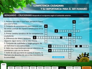 REPASANDO – CRUCIGRAMA Responde el crucigrama según el contenido anterior.                                           PAGINA 8




    1. Persona que sabe lo que hace, porque lo hace y                                                        5
    para que lo hace.
    2. Conjunto de conocimientos para convivir con               6
    los otros y actuar de manera constructiva en la
    sociedad.                                                                    1
    3. Primer ámbito temático de las competencias
    ciudadanas.                                                                                      7
    4. Diferencia de ideas y posturas   2
    respecto algún tema o de la vida misma.
    5. Conjunto de cualidades y rasgos propios de
    un individuo o una comunidad.                                      3
    6. Valor mas importante para ejercer relaciones de
    convivencia y paz con los demás.                                    4
    7. Estilo de vida que tiene en cuenta el respeto, la
    libertad y los derechos de uno o mas miembros de
    la comunidad.                                                            VER RESPUESTAS




INICIO

          PAGINA 1   PAGINA 2   PAGINA 3   PAGINA 4   PAGINA 5   PAGINA 6   PAGINA 7   PAGINA 8   PAGINA 9   PAGINA 10   BIBLIOGRAFIA
 
