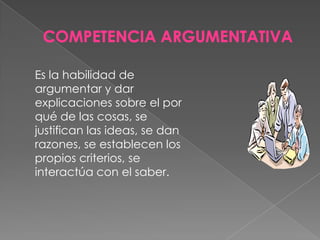 COMPETENCIA ARGUMENTATIVAEs la habilidad de argumentar y dar explicaciones sobre el por qué de las cosas, se justifican las ideas, se dan razones, se establecen los propios criterios, se interactúa con el saber.
