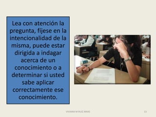 Lea con atención la
pregunta, fíjese en la
intencionalidad de la
 misma, puede estar
  dirigida a indagar
     acerca de un
  conocimiento o a
 determinar si usted
     sabe aplicar
 correctamente ese
    conocimiento.
                     VIVIANA M RUIZ ARIAS   13
 