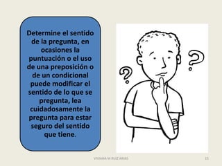 Determine el sentido
 de la pregunta, en
    ocasiones la
puntuación o el uso
de una preposición o
  de un condicional
 puede modificar el
sentido de lo que se
    pregunta, lea
 cuidadosamente la
pregunta para estar
 seguro del sentido
      que tiene.

                   VIVIANA M RUIZ ARIAS   15
 