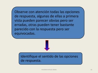 Observe con atención todas las opciones
de respuesta, algunas de ellas a primera
vista pueden parecer obvias pero ser
erradas, otras pueden tener bastante
parecido con la respuesta pero ser
equivocadas.




   Identifique el sentido de las opciones
   de respuesta.

                VIVIANA M RUIZ ARIAS        16
 